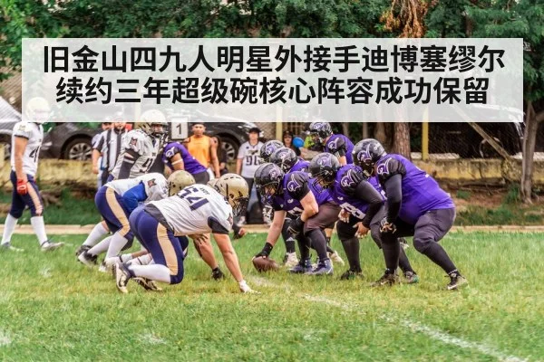旧金山四九人明星外接手迪博塞缪尔续约三年超级碗核心阵容成功保留