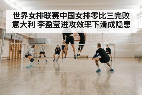 世界女排联赛中国女排零比三完败意大利 李盈莹进攻效率下滑成隐患